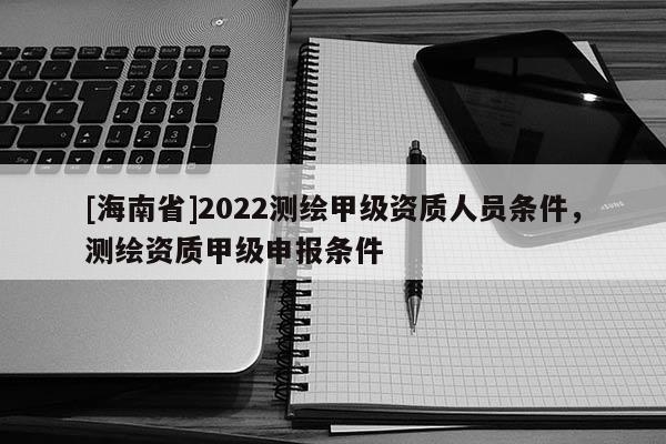 [海南省]2022测绘甲级资质人员条件，测绘资质甲级申报条件