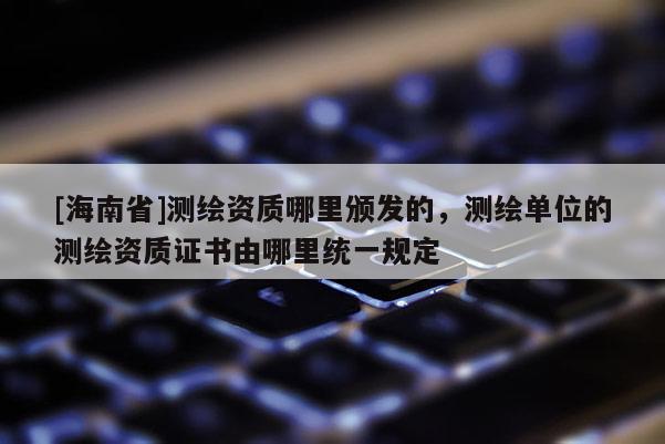 [海南省]测绘资质哪里颁发的，测绘单位的测绘资质证书由哪里统一规定