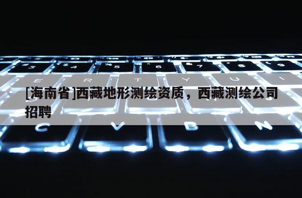 [海南省]西藏地形测绘资质，西藏测绘公司招聘