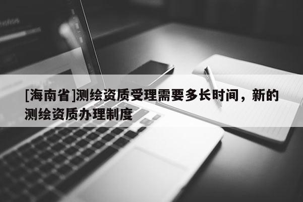 [海南省]测绘资质受理需要多长时间，新的测绘资质办理制度