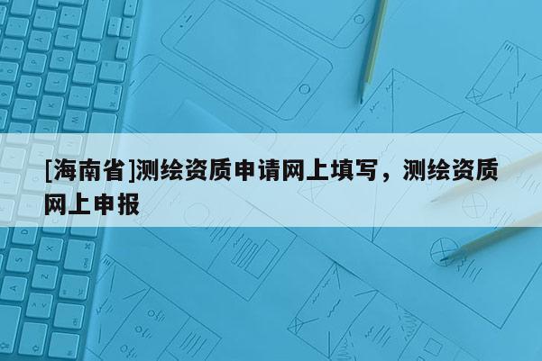 [海南省]测绘资质申请网上填写，测绘资质网上申报
