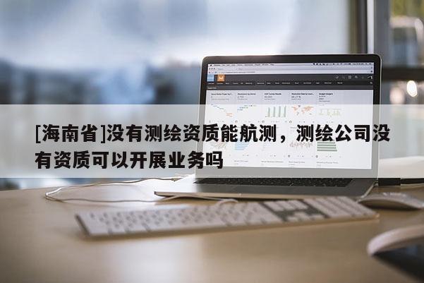 [海南省]没有测绘资质能航测，测绘公司没有资质可以开展业务吗