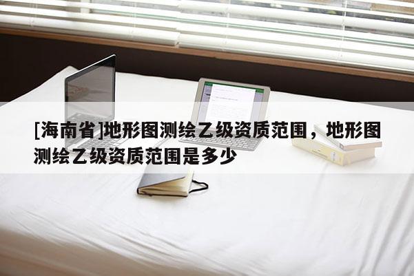 [海南省]地形图测绘乙级资质范围，地形图测绘乙级资质范围是多少