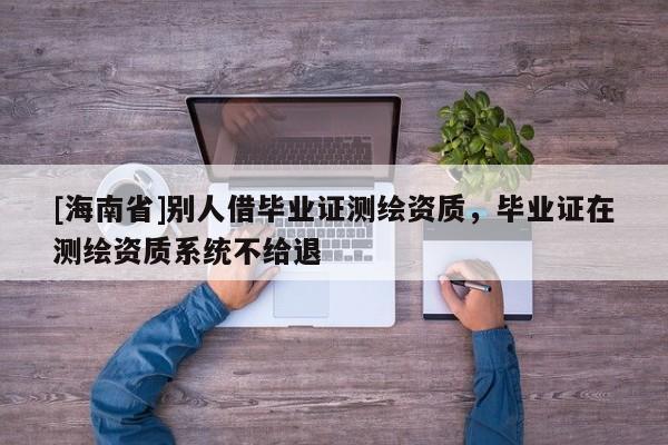 [海南省]别人借毕业证测绘资质，毕业证在测绘资质系统不给退