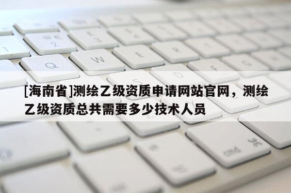[海南省]测绘乙级资质申请网站官网，测绘乙级资质总共需要多少技术人员