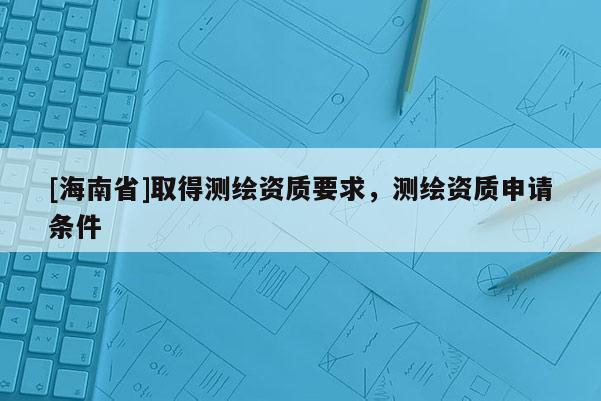 [海南省]取得测绘资质要求，测绘资质申请条件