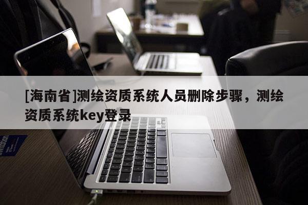 [海南省]测绘资质系统人员删除步骤，测绘资质系统key登录
