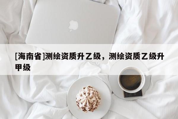 [海南省]测绘资质升乙级，测绘资质乙级升甲级