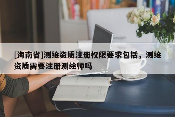 [海南省]测绘资质注册权限要求包括，测绘资质需要注册测绘师吗