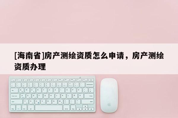 [海南省]房产测绘资质怎么申请，房产测绘资质办理