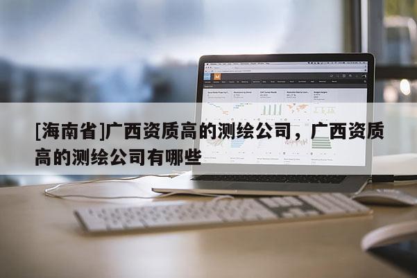[海南省]广西资质高的测绘公司，广西资质高的测绘公司有哪些