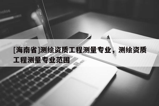 [海南省]测绘资质工程测量专业，测绘资质工程测量专业范围