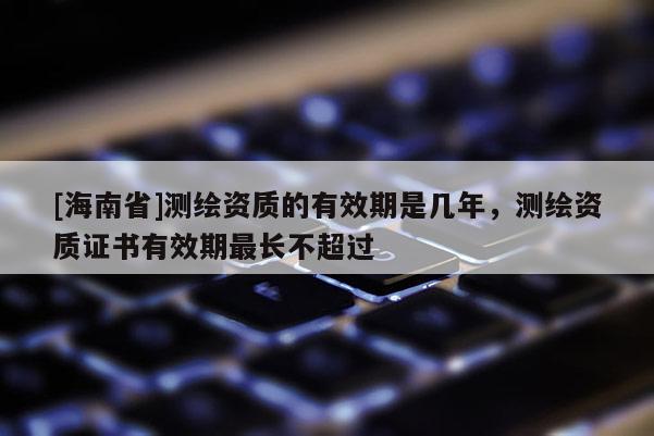 [海南省]测绘资质的有效期是几年，测绘资质证书有效期最长不超过