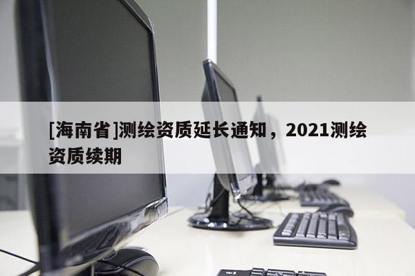 [海南省]测绘资质延长通知，2021测绘资质续期