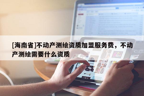 [海南省]不动产测绘资质加盟服务费，不动产测绘需要什么资质