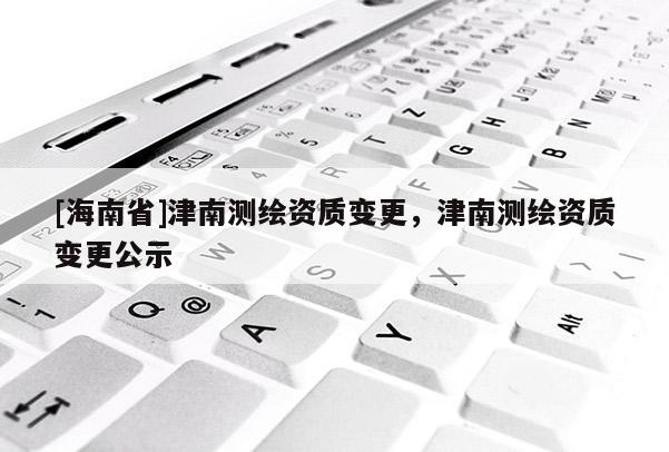 [海南省]津南测绘资质变更，津南测绘资质变更公示