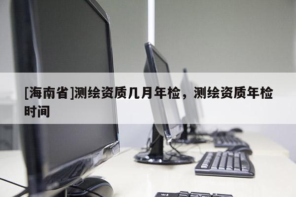 [海南省]测绘资质几月年检，测绘资质年检时间