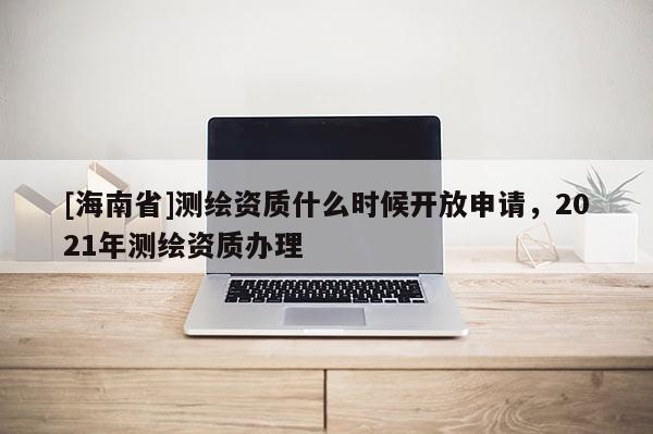 [海南省]测绘资质什么时候开放申请，2021年测绘资质办理