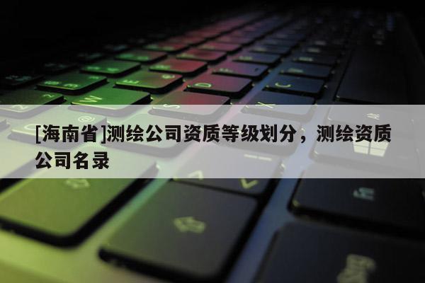 [海南省]测绘公司资质等级划分，测绘资质公司名录