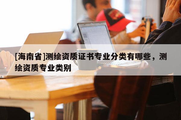 [海南省]测绘资质证书专业分类有哪些，测绘资质专业类别