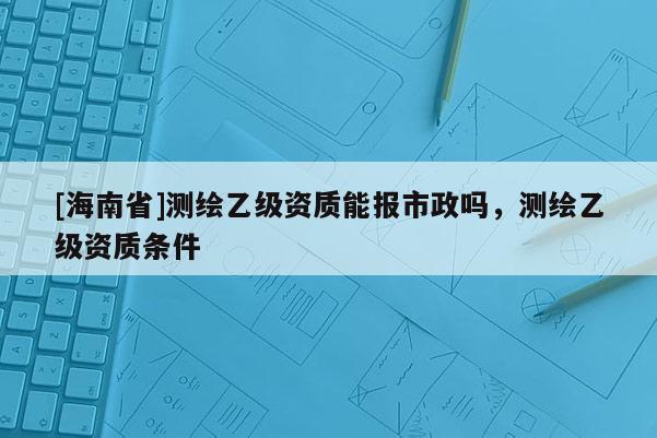 [海南省]测绘乙级资质能报市政吗，测绘乙级资质条件