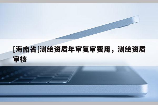 [海南省]测绘资质年审复审费用，测绘资质审核