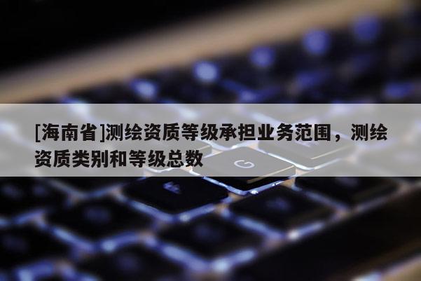 [海南省]测绘资质等级承担业务范围，测绘资质类别和等级总数