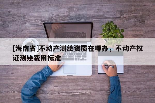 [海南省]不动产测绘资质在哪办，不动产权证测绘费用标准