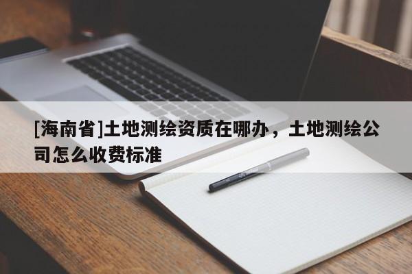 [海南省]土地测绘资质在哪办，土地测绘公司怎么收费标准