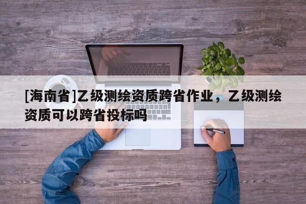 [海南省]乙级测绘资质跨省作业，乙级测绘资质可以跨省投标吗