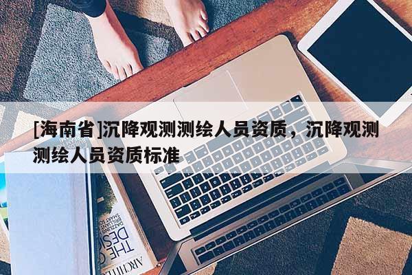 [海南省]沉降观测测绘人员资质，沉降观测测绘人员资质标准
