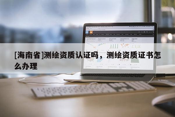 [海南省]测绘资质认证吗，测绘资质证书怎么办理