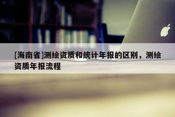 [海南省]测绘资质和统计年报的区别，测绘资质年报流程
