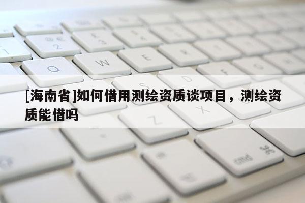 [海南省]如何借用测绘资质谈项目，测绘资质能借吗