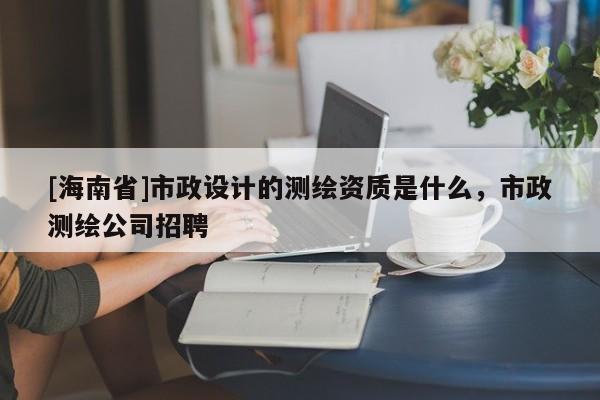 [海南省]市政设计的测绘资质是什么，市政测绘公司招聘