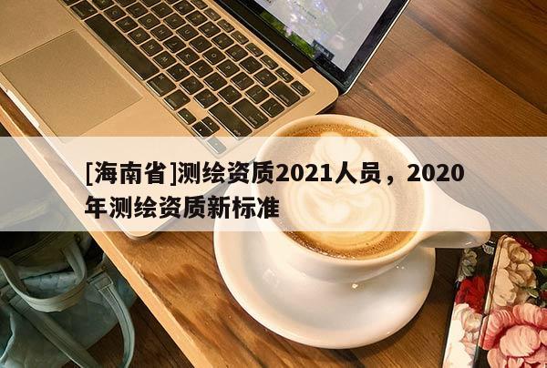 [海南省]测绘资质2021人员，2020年测绘资质新标准