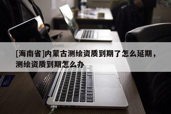 [海南省]内蒙古测绘资质到期了怎么延期，测绘资质到期怎么办