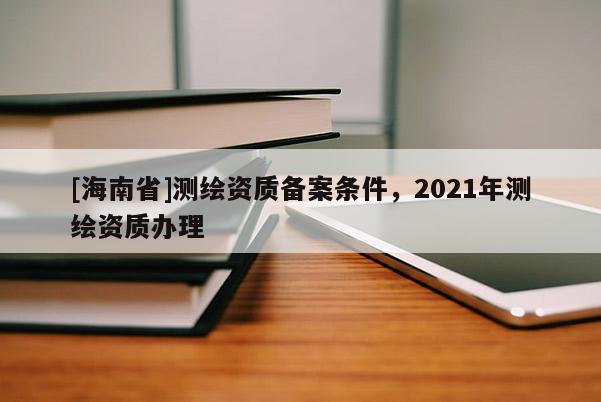 [海南省]测绘资质备案条件，2021年测绘资质办理