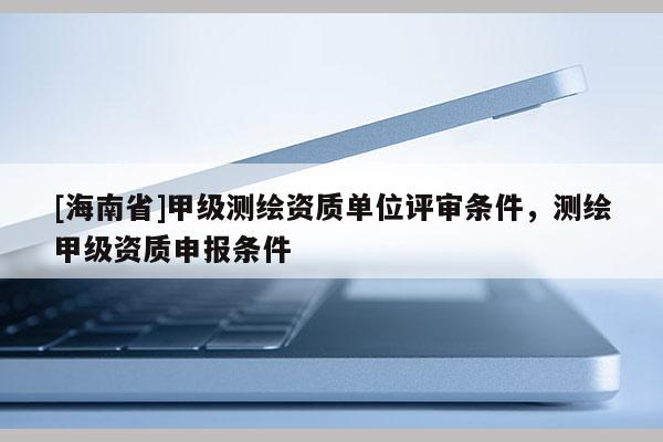 [海南省]甲级测绘资质单位评审条件，测绘甲级资质申报条件