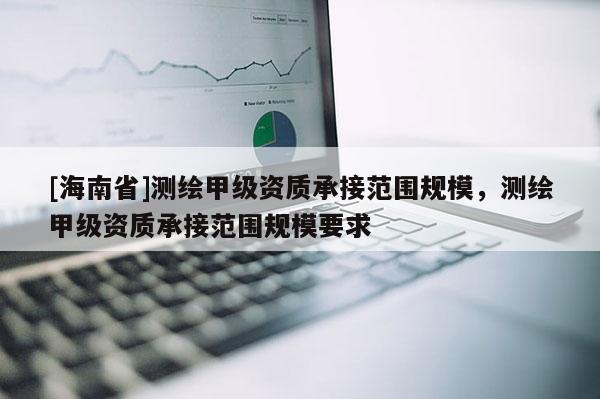 [海南省]测绘甲级资质承接范围规模，测绘甲级资质承接范围规模要求