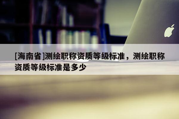 [海南省]测绘职称资质等级标准，测绘职称资质等级标准是多少