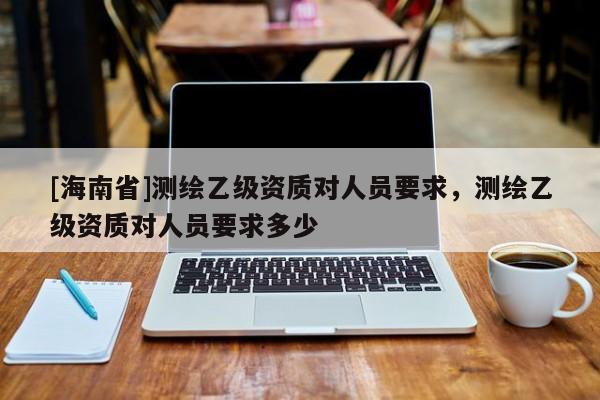 [海南省]测绘乙级资质对人员要求，测绘乙级资质对人员要求多少