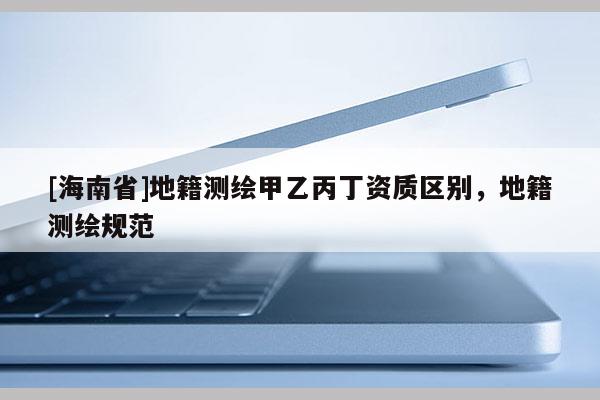 [海南省]地籍测绘甲乙丙丁资质区别，地籍测绘规范