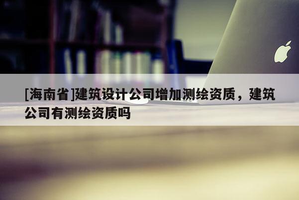 [海南省]建筑设计公司增加测绘资质，建筑公司有测绘资质吗