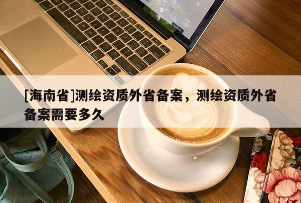 [海南省]测绘资质外省备案，测绘资质外省备案需要多久