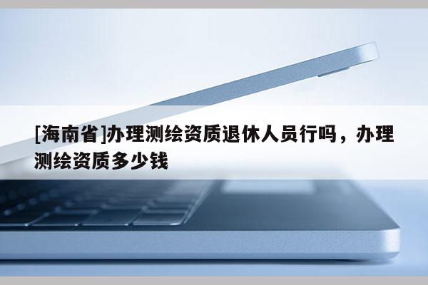 [海南省]办理测绘资质退休人员行吗，办理测绘资质多少钱