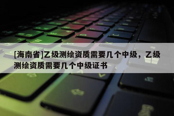 [海南省]乙级测绘资质需要几个中级，乙级测绘资质需要几个中级证书