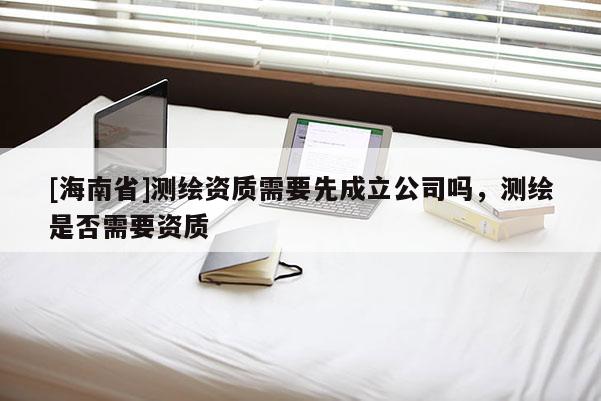 [海南省]测绘资质需要先成立公司吗，测绘是否需要资质