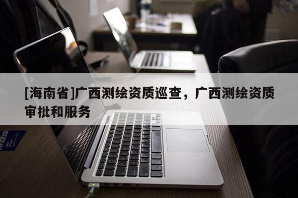 [海南省]广西测绘资质巡查，广西测绘资质审批和服务