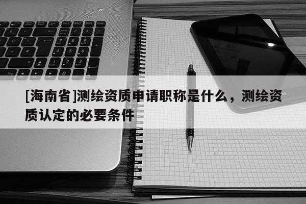 [海南省]测绘资质申请职称是什么，测绘资质认定的必要条件